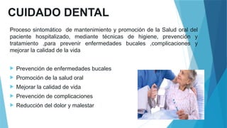 CUIDADO DENTAL
Proceso sintomático de mantenimiento y promoción de la Salud oral del
paciente hospitalizado, mediante técnicas de higiene, prevención y
tratamiento ,para prevenir enfermedades bucales ,complicaciones y
mejorar la calidad de la vida
 Prevención de enfermedades bucales
 Promoción de la salud oral
 Mejorar la calidad de vida
 Prevención de complicaciones
 Reducción del dolor y malestar
 