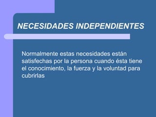 NECESIDADES INDEPENDIENTES
Normalmente estas necesidades están
satisfechas por la persona cuando ésta tiene
el conocimiento, la fuerza y la voluntad para
cubrirlas
 