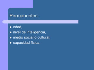Permanentes:
 edad,
 nivel de inteligencia,
 medio social o cultural,
 capacidad física.
 