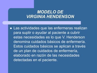 MODELO DE
VIRGINIA HENDENSON
 Las actividades que las enfermeras realizan
para suplir o ayudar al paciente a cubrir
estas necesidades es lo que V. Henderson
denomina cuidados básicos de enfermería.
Estos cuidados básicos se aplican a través
de un plan de cuidados de enfermería,
elaborado en razón de las necesidades
detectadas en el paciente.
 