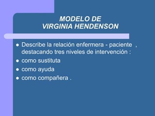 MODELO DE
VIRGINIA HENDENSON
 Describe la relación enfermera - paciente ,
destacando tres niveles de intervención :
 como sustituta
 como ayuda
 como compañera .
 