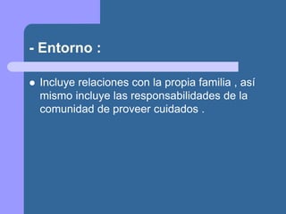 - Entorno :
 Incluye relaciones con la propia familia , así
mismo incluye las responsabilidades de la
comunidad de proveer cuidados .
 