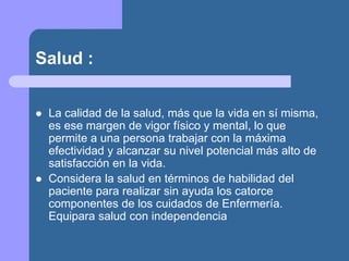 Salud :
 La calidad de la salud, más que la vida en sí misma,
es ese margen de vigor físico y mental, lo que
permite a una persona trabajar con la máxima
efectividad y alcanzar su nivel potencial más alto de
satisfacción en la vida.
 Considera la salud en términos de habilidad del
paciente para realizar sin ayuda los catorce
componentes de los cuidados de Enfermería.
Equipara salud con independencia
 