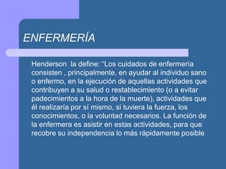 ENFERMERÍA
Henderson la define: “Los cuidados de enfermería
consisten , principalmente, en ayudar al individuo sano
o enfermo, en la ejecución de aquellas actividades que
contribuyen a su salud o restablecimiento (o a evitar
padecimientos a la hora de la muerte), actividades que
él realizaría por sí mismo, si tuviera la fuerza, los
conocimientos, o la voluntad necesarios. La función de
la enfermera es asistir en estas actividades, para que
recobre su independencia lo más rápidamente posible
 