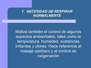 1. NECESIDAD DE RESPIRAR
NORMALMENTE
Matiza también el control de algunos
aspectos ambientales, tales como la
temperatura, humedad, sustancias
irritantes y olores. Hace referencia al
masaje cardíaco y al control de
oxigenación
 