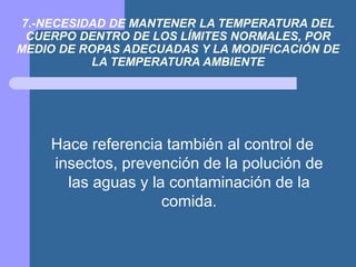 7.-NECESIDAD DE MANTENER LA TEMPERATURA DEL
CUERPO DENTRO DE LOS LÍMITES NORMALES, POR
MEDIO DE ROPAS ADECUADAS Y LA MODIFICACIÓN DE
LA TEMPERATURA AMBIENTE
Hace referencia también al control de
insectos, prevención de la polución de
las aguas y la contaminación de la
comida.
 