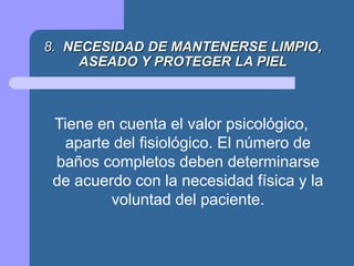 8. NECESIDAD DE MANTENERSE LIMPIO,
ASEADO Y PROTEGER LA PIEL
Tiene en cuenta el valor psicológico,
aparte del fisiológico. El número de
baños completos deben determinarse
de acuerdo con la necesidad física y la
voluntad del paciente.
 