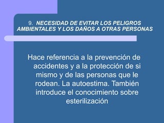 9. NECESIDAD DE EVITAR LOS PELIGROS
AMBIENTALES Y LOS DAÑOS A OTRAS PERSONAS
Hace referencia a la prevención de
accidentes y a la protección de si
mismo y de las personas que le
rodean. La autoestima. También
introduce el conocimiento sobre
esterilización
 