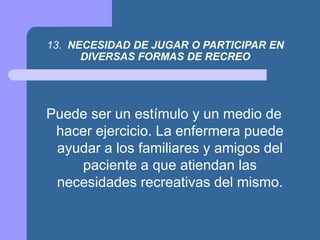 13. NECESIDAD DE JUGAR O PARTICIPAR EN
DIVERSAS FORMAS DE RECREO
Puede ser un estímulo y un medio de
hacer ejercicio. La enfermera puede
ayudar a los familiares y amigos del
paciente a que atiendan las
necesidades recreativas del mismo.
 