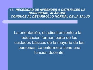 14. NECESIDAD DE APRENDER A SATISFACER LA
CURIOSIDAD, AFÁN QUE
CONDUCE AL DESARROLLO NORMAL DE LA SALUD
La orientación, el adiestramiento o la
educación forman parte de los
cuidados básicos de la mayoría de las
personas. La enfermera tiene una
función docente.
 