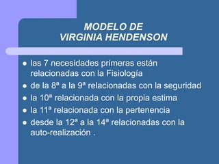 MODELO DE
VIRGINIA HENDENSON
 las 7 necesidades primeras están
relacionadas con la Fisiología
 de la 8ª a la 9ª relacionadas con la seguridad
 la 10ª relacionada con la propia estima
 la 11ª relacionada con la pertenencia
 desde la 12ª a la 14ª relacionadas con la
auto-realización .
 