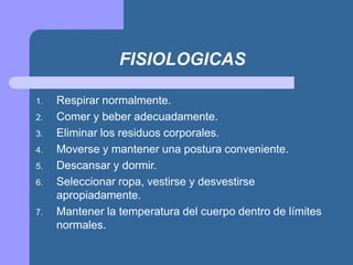FISIOLOGICAS
1. Respirar normalmente.
2. Comer y beber adecuadamente.
3. Eliminar los residuos corporales.
4. Moverse y mantener una postura conveniente.
5. Descansar y dormir.
6. Seleccionar ropa, vestirse y desvestirse
apropiadamente.
7. Mantener la temperatura del cuerpo dentro de límites
normales.
 