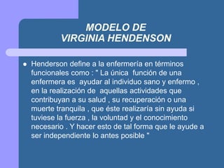 MODELO DE
VIRGINIA HENDENSON
 Henderson define a la enfermería en términos
funcionales como : " La única función de una
enfermera es ayudar al individuo sano y enfermo ,
en la realización de aquellas actividades que
contribuyan a su salud , su recuperación o una
muerte tranquila , que éste realizaría sin ayuda si
tuviese la fuerza , la voluntad y el conocimiento
necesario . Y hacer esto de tal forma que le ayude a
ser independiente lo antes posible "
 