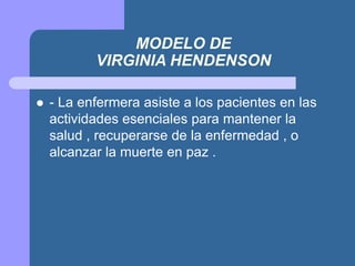 MODELO DE
VIRGINIA HENDENSON
 - La enfermera asiste a los pacientes en las
actividades esenciales para mantener la
salud , recuperarse de la enfermedad , o
alcanzar la muerte en paz .
 