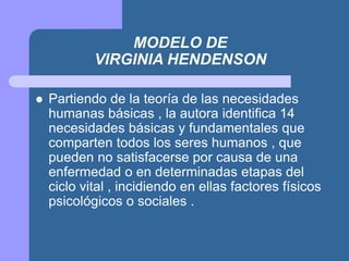 MODELO DE
VIRGINIA HENDENSON
 Partiendo de la teoría de las necesidades
humanas básicas , la autora identifica 14
necesidades básicas y fundamentales que
comparten todos los seres humanos , que
pueden no satisfacerse por causa de una
enfermedad o en determinadas etapas del
ciclo vital , incidiendo en ellas factores físicos
psicológicos o sociales .
 