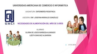 UNIVERSIDAD AMERICANA DE COMERCIO E INFORMÁTICA
ASIGNATURA: ENFERMERÍA PEDIÁTRICA
ASESORA: ENF. JOSEFINA MORALES GONZÁLEZ
NECESIDADES DE ALIMENTACIÓN DEL NIÑO DE 5 AÑOS
ALUMNAS:
GLORIA DE JESÚS BARBOZA ALVARADO
LIZETH SÁNCHEZ ALBARRÁN
 31/01/2018
 