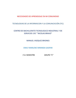 NECESIDADES DE APRENDIZAJE EN MI COMUNIDAD
TECNOLOGIAS DE LA INFORMACION Y LA COMUNICACIÓN (TIC)
CENTRO DE BACHILLERATO TECNOLOGICO INDUSTRIAL Y DE
SERVICIOS 191° “NICOLAS BRAVO”
MANUEL VAZQUEZ BRIONES
EMILY MARLENE MIRANDA GASPAR
1°er SEMESTRE GRUPO “C”
 