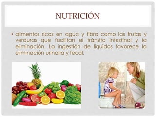 NUTRICIÓN 
• alimentos ricos en agua y fibra como las frutas y 
verduras que facilitan el tránsito intestinal y la 
eliminación. La ingestión de líquidos favorece la 
eliminación urinaria y fecal. 
 