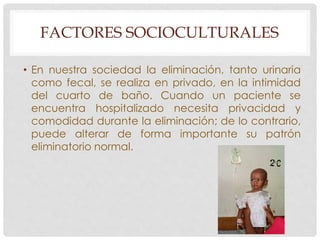 FACTORES SOCIOCULTURALES 
• En nuestra sociedad la eliminación, tanto urinaria 
como fecal, se realiza en privado, en la intimidad 
del cuarto de baño. Cuando un paciente se 
encuentra hospitalizado necesita privacidad y 
comodidad durante la eliminación; de lo contrario, 
puede alterar de forma importante su patrón 
eliminatorio normal. 
 