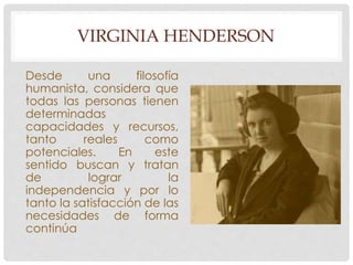 VIRGINIA HENDERSON 
Desde una filosofía 
humanista, considera que 
todas las personas tienen 
determinadas 
capacidades y recursos, 
tanto reales como 
potenciales. En este 
sentido buscan y tratan 
de lograr la 
independencia y por lo 
tanto la satisfacción de las 
necesidades de forma 
continúa 
 