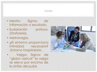 ….. 
• Meato: Signos de 
inflamación o exudado. 
• Sudoración profusa. 
(Diaforesis). 
• Metrorragia. 
• ¿El entorno proporciona 
intimidad necesaria? 
.Entorno hospitalario. 
• Vejiga: Signos de 
“globo vesical” la vejiga 
se eleva por encima de 
la sínfisis del pubis 
 