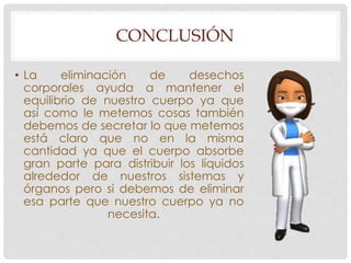 CONCLUSIÓN 
• La eliminación de desechos 
corporales ayuda a mantener el 
equilibrio de nuestro cuerpo ya que 
así como le metemos cosas también 
debemos de secretar lo que metemos 
está claro que no en la misma 
cantidad ya que el cuerpo absorbe 
gran parte para distribuir los líquidos 
alrededor de nuestros sistemas y 
órganos pero si debemos de eliminar 
esa parte que nuestro cuerpo ya no 
necesita. 
 