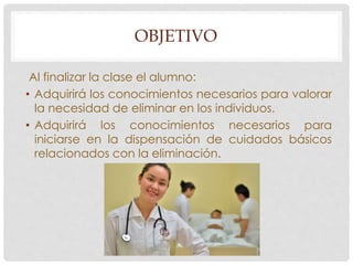 OBJETIVO 
Al finalizar la clase el alumno: 
• Adquirirá los conocimientos necesarios para valorar 
la necesidad de eliminar en los individuos. 
• Adquirirá los conocimientos necesarios para 
iniciarse en la dispensación de cuidados básicos 
relacionados con la eliminación. 
 