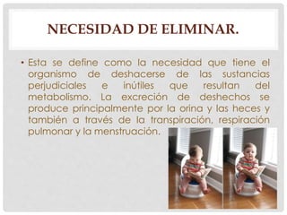 NECESIDAD DE ELIMINAR. 
• Esta se define como la necesidad que tiene el 
organismo de deshacerse de las sustancias 
perjudiciales e inútiles que resultan del 
metabolismo. La excreción de deshechos se 
produce principalmente por la orina y las heces y 
también a través de la transpiración, respiración 
pulmonar y la menstruación. 
 