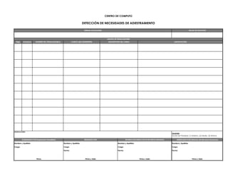 CENTRO DE COMPUTO

                                                                       DETECCIÓN DE NECESIDADES DE ADIESTRAMIENTO

                                                                        UNIDAD SOLICITANTE                                                                                           FECHA DE SOLICITUD




                                                                                              LISTADO DE TRABAJADORES
  ÍTEM     PRIORIDAD   NOMBRE DEL TRABAJADOR(A)            CARGO QUE DESEMPEÑA                 DESCRIPCIÓN DEL CURSO                                              JUSTIFICACIÓN




OBSERVACIONES:
                                                                                                                                                                Leyenda:
                                                                                                                                                                Escala de Prioridad: (1) Máximo, (2) Medio, (3) Mínimo

         ELABORADO POR (Supervisor Inmediato)                           REVISADO POR                             RECIBIDO POR (DIRECCION DE RECURSOS HUMANOS)        VERIFICADO POR (Director de Recursos Humanos)

Nombre y Apellido:                                Nombre y Apellido:                                    Nombre y Apellido:                                      Nombre y Apellido:

Cargo:                                            Cargo:                                                Cargo:                                                  Cargo:

                                                  Fecha:                                                Fecha:                                                  Fecha:



                        Firma                                            Firma y Sello                                           Firma y Sello                                          Firma y Sello
 