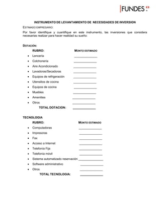 INSTRUMENTO DE LEVANTAMIENTO DE NECESIDADES DE INVERSION
ESTIMADO EMPRESARIO:
Por favor identifique y cuantifique en este instrumento, las inversiones que considera
necesarias realizar para hacer realidad su sueño:


DOTACIÓN:
       RUBRO:                      MONTO ESTIMADO
      Lencería                    ______________
      Colchonería                 ______________
      Aire Acondicionado          ______________
      Lavadoras/Secadoras         ______________
      Equipos de refrigeración    ______________
      Utensilios de cocina        ______________
      Equipos de cocina           ______________
      Muebles                    ______________
      Amenities                  ______________
      Otros                      ______________
             TOTAL DOTACION:      ______________


TECNOLOGIA
       RUBRO:                         MONTO ESTIMADO
      Computadoras                   ______________
      Impresoras                      ______________
      Fax                             ______________
      Acceso a Internet               ______________
      Telefonía Fija                 ______________
      Telefonía móvil                 ______________
      Sistema automatizado reservación _______________
      Software administrativo         ______________
      Otros                           ______________
             TOTAL TECNOLOGIA:         ______________
 