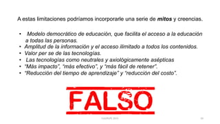 A estas limitaciones podríamos incorporarle una serie de mitos y creencias.
• Modelo democrático de educación, que facilita el acceso a la educación
a todas las personas.
• Amplitud de la información y el acceso ilimitado a todos los contenidos.
• Valor per se de las tecnologías.
• Las tecnologías como neutrales y axiológicamente asépticas
• “Más impacto”, “más efectivo”, y “más fácil de retener”.
• “Reducción del tiempo de aprendizaje” y “reducción del costo”.
10CLG/KLPE 2015
 