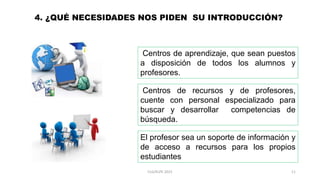 4. ¿QUÉ NECESIDADES NOS PIDEN SU INTRODUCCIÓN?
Centros de aprendizaje, que sean puestos
a disposición de todos los alumnos y
profesores.
Centros de recursos y de profesores,
cuente con personal especializado para
buscar y desarrollar competencias de
búsqueda.
El profesor sea un soporte de información y
de acceso a recursos para los propios
estudiantes
11CLG/KLPE 2015
 