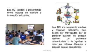 Las TIC tienden a presentarlas
como motoras del cambio e
innovación educativa.
Las TIC son solamente medios
y recursos didácticos, que
deben ser movilizados por el
profesor cuando les puedan
resolver un problema
comunicativo o le ayuden a
crear un entorno diferente y
propicio para el aprendizaje.
3CLG/KLPE 2015
 