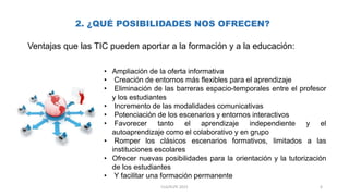 2. ¿QUÉ POSIBILIDADES NOS OFRECEN?
Ventajas que las TIC pueden aportar a la formación y a la educación:
• Ampliación de la oferta informativa
• Creación de entornos más flexibles para el aprendizaje
• Eliminación de las barreras espacio-temporales entre el profesor
y los estudiantes
• Incremento de las modalidades comunicativas
• Potenciación de los escenarios y entornos interactivos
• Favorecer tanto el aprendizaje independiente y el
autoaprendizaje como el colaborativo y en grupo
• Romper los clásicos escenarios formativos, limitados a las
instituciones escolares
• Ofrecer nuevas posibilidades para la orientación y la tutorización
de los estudiantes
• Y facilitar una formación permanente
6CLG/KLPE 2015
 