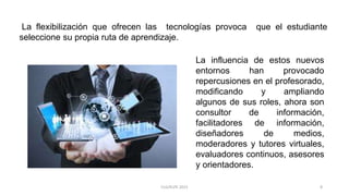 La flexibilización que ofrecen las tecnologías provoca que el estudiante
seleccione su propia ruta de aprendizaje.
La influencia de estos nuevos
entornos han provocado
repercusiones en el profesorado,
modificando y ampliando
algunos de sus roles, ahora son
consultor de información,
facilitadores de información,
diseñadores de medios,
moderadores y tutores virtuales,
evaluadores continuos, asesores
y orientadores.
8CLG/KLPE 2015
 