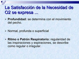 La Satisfacción de la Necesidad de O2 se expresa ... Profundidad:  se determina con el movimiento del pecho.  Normal, profunda o superficial Ritmo o Patrón Respiratorio:  regularidad de las inspiraciones y espiraciones, se describe como regular o irregular. 