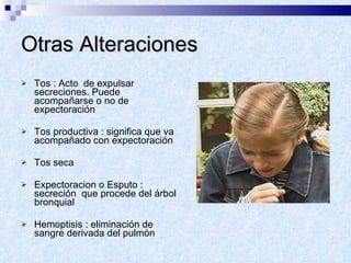 Otras Alteraciones Tos : Acto  de expulsar secreciones. Puede acompañarse o no de expectoración Tos productiva : significa que va acompañado con expectoración Tos seca Expectoracion o Esputo : secreción  que procede del árbol bronquial Hemoptisis : eliminación de sangre derivada del pulmón  