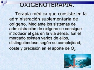 Terapia médica que consiste en la administración suplementaria de oxigeno.  Mediante los sistemas de administración de oxígeno se consigue introducir el gas en la vía aérea.  En el mercado existen varios de ellos, distinguiéndose según su complejidad, coste y precisión en el aporte de O 2 .   OXIGENOTERAPIA. 