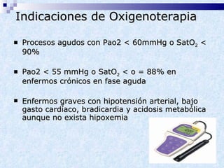 Indicaciones de Oxigenoterapia Procesos agudos con Pao2 < 60mmHg o SatO 2  < 90% Pao2 < 55 mmHg o SatO 2  < o = 88% en enfermos crónicos en fase aguda Enfermos graves con hipotensión arterial, bajo gasto cardíaco, bradicardia y acidosis metabólica aunque no exista hipoxemia 