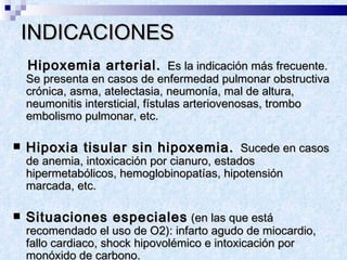 INDICACIONES  Hipoxemia arterial.   Es la indicación más frecuente.  Se presenta en casos de enfermedad pulmonar obstructiva crónica, asma, atelectasia, neumonía, mal de altura, neumonitis intersticial, fístulas arteriovenosas, trombo embolismo pulmonar, etc.  Hipoxia tisular sin hipoxemia.   Sucede en casos de anemia, intoxicación por cianuro, estados hipermetabólicos, hemoglobinopatías, hipotensión marcada, etc.  Situaciones especiales  (en las que está recomendado el uso de O2): infarto agudo de miocardio, fallo cardiaco, shock hipovolémico e intoxicación por monóxido de carbono.  