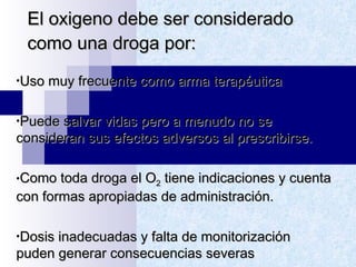 El oxigeno debe ser considerado como una droga por: Uso muy frecuente como arma terapéutica Puede salvar vidas pero a menudo no se consideran sus efectos adversos al prescribirse. Como toda droga el O 2  tiene indicaciones y cuenta con formas apropiadas de administración. Dosis inadecuadas y falta de monitorización puden generar consecuencias severas 