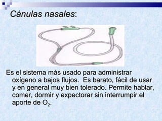 Cánulas nasales : Es el sistema más usado para administrar oxígeno a bajos flujos.  Es barato, fácil de usar y en general muy bien tolerado. Permite hablar, comer, dormir y expectorar sin interrumpir el aporte de O 2 .  