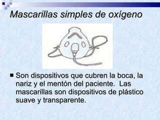 Mascarillas simples de oxígeno Son dispositivos que cubren la boca, la nariz y el mentón del paciente.  Las mascarillas son dispositivos de plástico suave y transparente.  