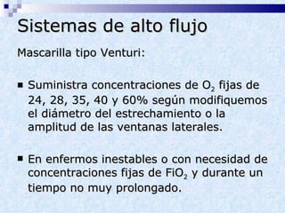 Sistemas de alto flujo Mascarilla tipo Venturi: Suministra concentraciones de O 2  fijas de 24, 28, 35, 40 y 60% según modifiquemos el diámetro del estrechamiento o la amplitud de las ventanas laterales. En enfermos inestables o con necesidad de concentraciones fijas de FiO 2  y durante un tiempo no muy prolongado. 