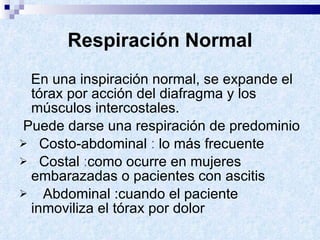 Respiración Normal En una inspiración normal, se expande el tórax por acción del diafragma y los músculos intercostales.  Puede darse una respiración de predominio  Costo-abdominal  :  lo más frecuente Costal  : como ocurre en mujeres embarazadas o pacientes con ascitis Abdominal : cuando el paciente inmoviliza el tórax por dolor 