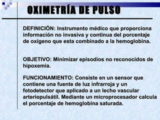 OXIMETRÍA DE PULSO DEFINICIÓN: Instrumento médico que proporciona información no invasiva y continua del porcentaje de oxígeno que esta combinado a la hemoglobina. OBJETIVO: Minimizar episodios no reconocidos de hipoxemia. FUNCIONAMIENTO: Consiste en un sensor que contiene una fuente de luz infrarroja y un fotodetector que aplicado a un lecho vascular arteriopulsátil. Mediante un microprocesador calcula el porcentaje de hemoglobina saturada. 