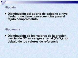 Hipoxia Disminución del aporte de oxígeno a nivel tisular  que tiene consecuencias para el tejido comprometido Hipoxemia Disminución de los valores de la presión parcial de O2 en sangre arterial (PaO 2 ) por debajo de los valores de referencia 
