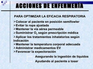 ACCIONES DE ENFERMERÍA PARA OPTIMIZAR LA EFICACIA RESPIRATORIA Colocar al paciente en posición semifowler Evitar la ropa ajustada Mantener la vía aérea permeable Suministrar O 2  según prescripción médica Aplicar los tratamientos inhalatorios según  indicación Mantener la temperatura corporal adecuada Administrar medicamentos EV Favorecer la expectoración  Asegurando la ingestión de líquidos Ayudando al paciente a toser 
