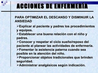 ACCIONES DE ENFERMERÍA PARA OPTIMIZAR EL DESCANSO Y DISMINUIR LA ANSIEDAD Explicar al paciente y padres los procedimientos y equipos. Establecer una buena relación con el niño y padres. Conocer y respetar el ciclo sueño/reposo del paciente al planear las actividades de enfermería. Fomentar la asistencia paterna cuando sea posible en la atención del niño. Proporcionar objetos tradicionales que brinden seguridad. Administrar analgésicos según indicación.  