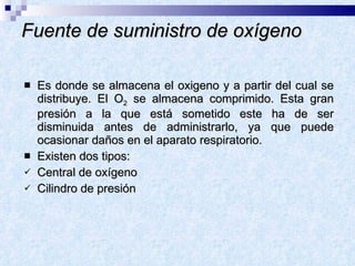Fuente de suministro de oxígeno Es donde se almacena el oxigeno y a partir del cual se distribuye. El O 2  se almacena comprimido. Esta gran presión a la que está sometido este ha de ser disminuida antes de administrarlo, ya que puede ocasionar daños en el aparato respiratorio.  Existen dos tipos: Central de oxígeno Cilindro de presión 